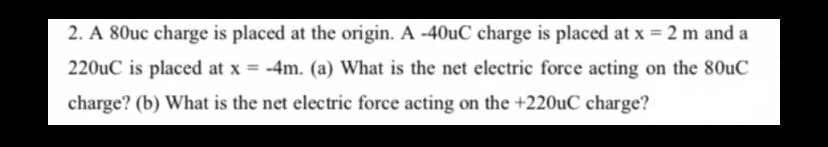 2. A 80uc charge is placed at the origin. A -40uC charge is placed at x = 2 m and a
%3D
220uC is placed at x = -4m. (a) What is the net electric force acting on the 80uC
charge? (b) What is the net electric force acting on the +220UC charge?

