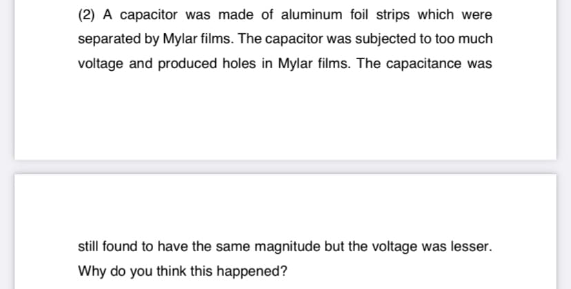 (2) A capacitor was made of aluminum foil strips which were
separated by Mylar films. The capacitor was subjected to too much
voltage and produced holes in Mylar films. The capacitance was
still found to have the same magnitude but the voltage was lesser.
Why do you think this happened?
