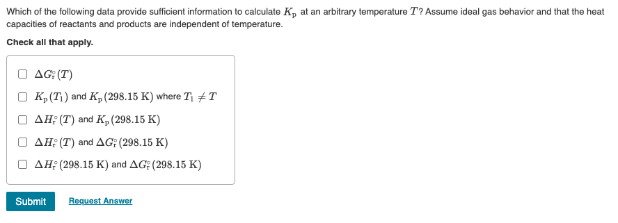 Which of the following data provide sufficient information to calculate K, at an arbitrary temperature T? Assume ideal gas behavior and that the heat
capacities of reactants and products are independent of temperature.
Check all that apply.
AG; (T)
Kp (T₁) and Kp (298.15 K) where T₁ #T
AH; (T) and Kp (298.15 K)
AH; (T) and AG: (298.15 K)
AH; (298.15 K) and AG; (298.15 K)
Submit Request Answer