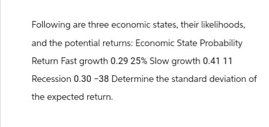 Following are three economic states, their likelihoods,
and the potential returns: Economic State Probability
Return Fast growth 0.29 25% Slow growth 0.41 11
Recession 0.30 -38 Determine the standard deviation of
the expected return.
