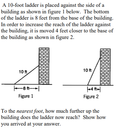 A 10-foot ladder is placed against the side of a
building as shown in figure 1 below. The bottom
of the ladder is 8 feet from the base of the building.
In order to increase the reach of the ladder against
the building, it is moved 4 feet closer to the base of
the building as shown in figure 2.
10 ft
10 ft
-8 t
4 t-
Figure 2
Figure 1
To the nearest foot, how much further up the
building does the ladder now reach? Show how
you arrived at your answer.
