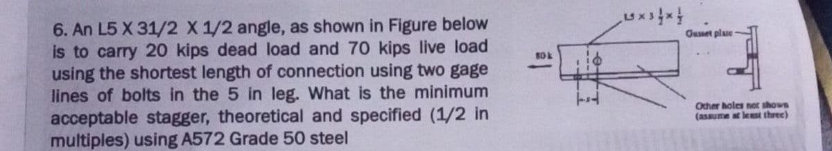 6. An L5 X 31/2 X 1/2 angle, as shown in Figure below
is to carry 20 kips dead load and 70 kips live load
using the shortest length of connection using two gage
lines of bolts in the 5 in leg. What is the minimum
acceptable stagger, theoretical and specified (1/2 in
multiples) using A572 Grade 50 steel
80k
XX
Gusset plase
Other holes not shown
(assume at least three)