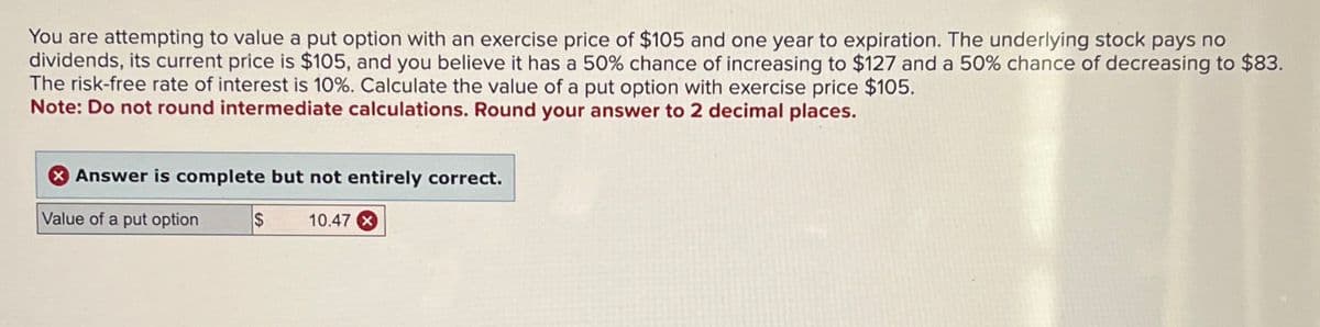 You are attempting to value a put option with an exercise price of $105 and one year to expiration. The underlying stock pays no
dividends, its current price is $105, and you believe it has a 50% chance of increasing to $127 and a 50% chance of decreasing to $83.
The risk-free rate of interest is 10%. Calculate the value of a put option with exercise price $105.
Note: Do not round intermediate calculations. Round your answer to 2 decimal places.
Answer is complete but not entirely correct.
Value of a put option
S
10.47 x