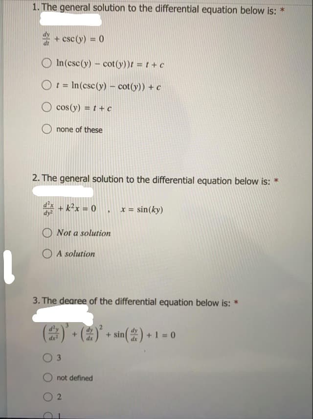 1. The general solution to the differential equation below is: *
* + csc (y) = 0
%3D
O In(csc(y) - cot(y))t = t + c
Ot = In(csc(y) – cot(y)) + c
%3D
O cos(y) = t + c
none of these
2. The general solution to the differential equation below is: *
d + k²x = 0 , x = sin(ky)
dy?
O Not a solution
O A solution
3. The dearee of the differential equation below is: *
(2)
d'y
+ sin) +1 = 0
3
not defined
2.
