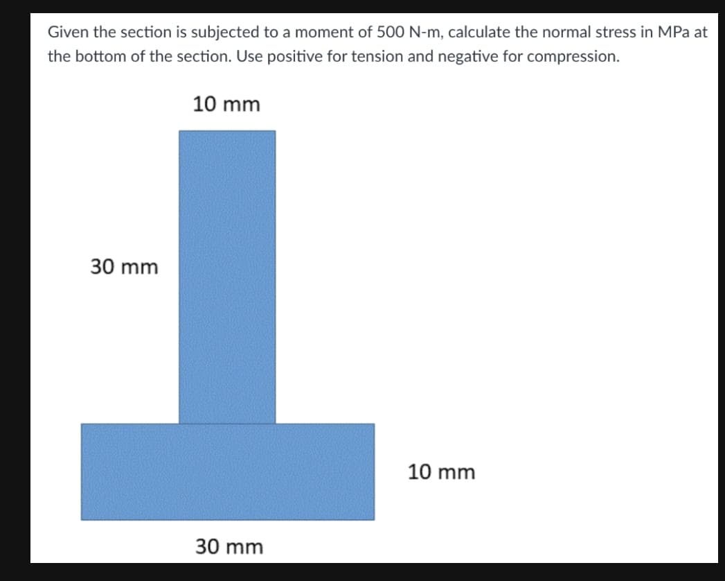 Given the section is subjected to a moment of 500 N-m, calculate the normal stress in MPa at
the bottom of the section. Use positive for tension and negative for compression.
10 mm
30 mm
10 mm
30 mm
