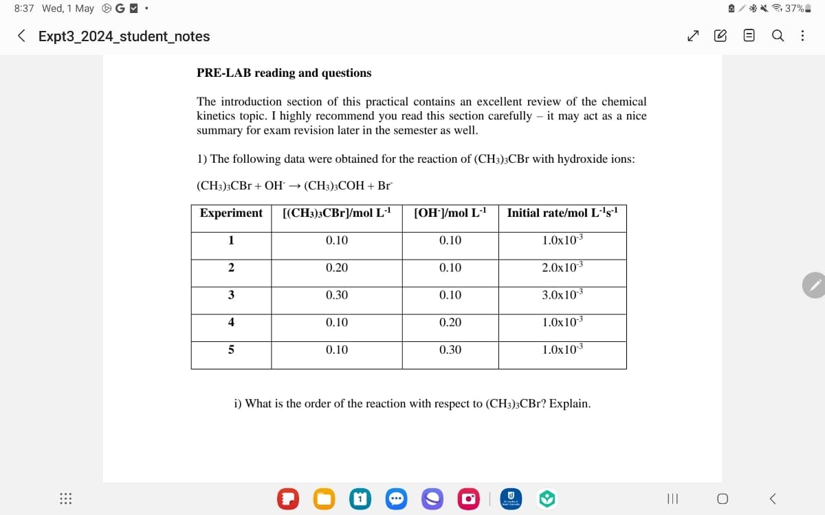 ☑♡
37%
Q
:
m
8:37 Wed, 1 May
< Expt3_2024_student_notes
PRE-LAB reading and questions
The introduction section of this practical contains an excellent review of the chemical
kinetics topic. I highly recommend you read this section carefully - it may act as a nice
summary for exam revision later in the semester as well.
1) The following data were obtained for the reaction of (CH3)3CBr with hydroxide ions:
(CH3)3CBr + OH (CH3)3COH + Br
Experiment
[(CH3)3CBr]/mol L-¹
[OH-]/mol L-1 Initial rate/mol L-¹s-¹
1
0.10
0.10
1.0x10-3
2
0.20
0.10
2.0x10-3
3
0.30
0.10
3.0x10-3
4
0.10
0.20
1.0x10-3
5
0.10
0.30
1.0x10-3
i) What is the order of the reaction with respect to (CH3)3CBr? Explain.
=
|||
О
く