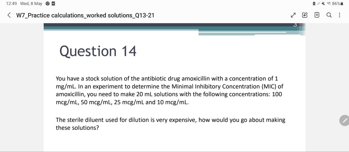 12:49 Wed, 8 May ☑
< W7_Practice calculations_worked solutions_Q13-21
Question 14
☑
៣៣
*86%
Q :
You have a stock solution of the antibiotic drug amoxicillin with a concentration of 1
mg/mL. In an experiment to determine the Minimal Inhibitory Concentration (MIC) of
amoxicillin, you need to make 20 mL solutions with the following concentrations: 100
mcg/mL, 50 mcg/mL, 25 mcg/mL and 10 mcg/mL.
The sterile diluent used for dilution is very expensive, how would you go about making
these solutions?