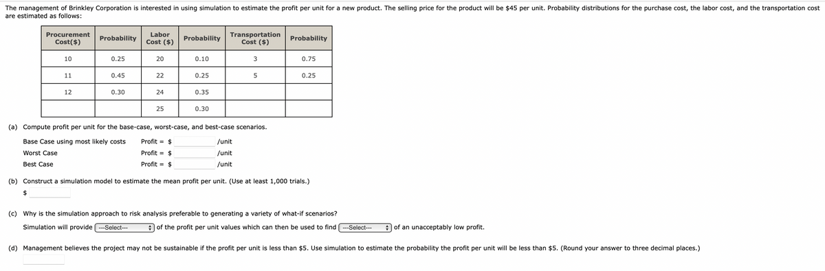 The management of Brinkley Corporation is interested in using simulation to estimate the profit per unit for a new product. The selling price for the product will be $45 per unit. Probability distributions for the purchase cost, the labor cost, and the transportation cost
are estimated as follows:
Procurement
Cost($)
10
$
11
12
Probability
0.25
0.45
0.30
Labor
Cost ($)
20
22
24
25
Probability
0.10
0.25
0.35
0.30
Transportation
Cost ($)
3
5
(a) Compute profit per unit for the base-case, worst-case, and best-case scenarios.
Base Case using most likely costs
Profit = $
/unit
Worst Case
Profit = $
/unit
Best Case
Profit = $
/unit
Probability
0.75
0.25
(b) Construct a simulation model to estimate the mean profit per unit. (Use at least 1,000 trials.)
(c) Why is the simulation approach to risk analysis preferable to generating a variety of what-if scenarios?
Simulation will provide ---Select---
of the profit per unit values which can then be used to find ---Select--- ◆ of an unacceptably low profit.
(d) Management believes the project may not be sustainable if the profit per unit is less than $5. Use simulation to estimate the probability the profit per unit will be less than $5. (Round your answer to three decimal places.)