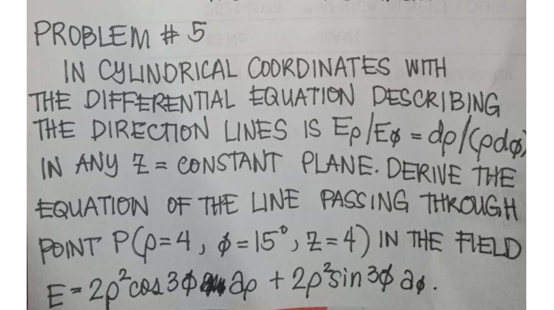 IN ANY Z= CONSTANT PLANE. DERIVE THE
PROBLEM #5
IN CYLINDRICAL CODRDINATES WITH
THE DIFFERENTIAL EQUATION DESCRIBING
THE DIRECTION LINES IS Ep/E$ = dp/Codo
%3D
EQUATION OF THE LINE PASSING THKOUGH
PONT PO=4, 0=15°, z = 4) IN THE FIELD
