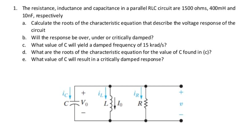 1. The resistance, inductance and capacitance in a parallel RLC circuit are 1500 ohms, 400mH and
10nF, respectively
a. Calculate the roots of the characteristic equation that describe the voltage response of the
circuit
b. Will the response be over, under or critically damped?
c. What value of C will yield a damped frequency of 15 krad/s?
d. What are the roots of the characteristic equation for the value of C found in (c)?
What value of C will result in a critically damped response?
+
Vo
L

