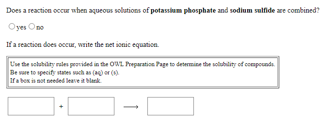 Does a reaction occur when aqueous solutions of potassium phosphate and sodium sulfide are combined?
Oyes Ono
If a reaction does occur, write the net ionic equation.
Use the solubility rules provided in the OWL Preparation Page to determine the solubility of compounds.
Be sure to specify states such as (aq) or (s).
If a box is not needed leave it blank.
