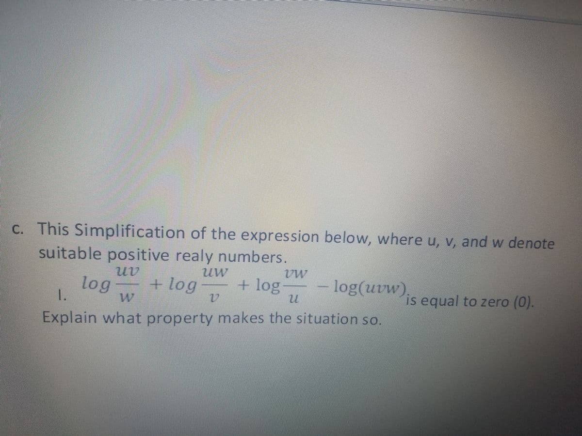 C. This Simplification of the expression below, where u, v, and w denote
suitable positive realy numbers.
uw
log
1.
+ log
+ log
log(uvw
is equal to zero (0).
Explain what property makes the situation so
