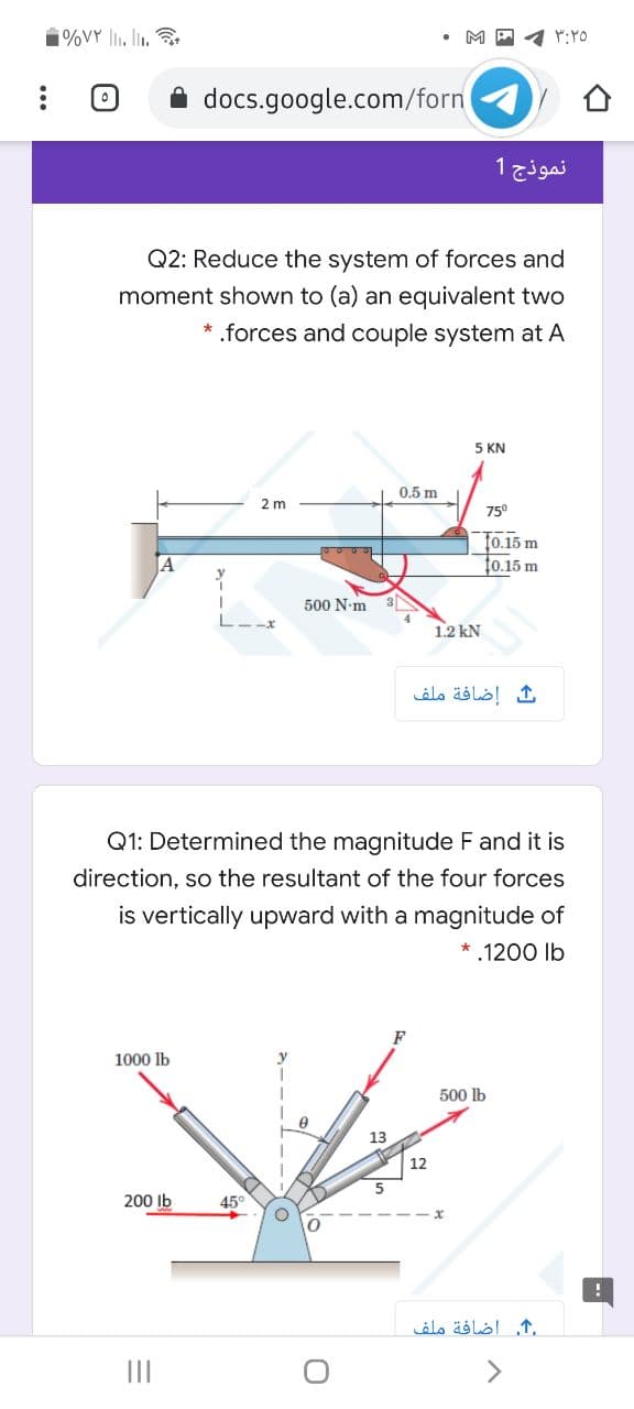 1%VY li., li. .
M A 4 Y:YO
docs.google.com/forn
نموذج 1
Q2: Reduce the system of forces and
moment shown to (a) an equivalent two
* .forces and couple system at A
5 KN
0.5 m
2 m
75°
T0.15 m
t0.15 m
500 N-m
3
1.2 kN
إضافة ملف
Q1: Determined the magnitude F and it is
direction, so the resultant of the four forces
is vertically upward with a magnitude of
* .1200 lb
F
1000 lb
500 lb
13
12
200 Ib
45°
,. اضافة ملف
II
