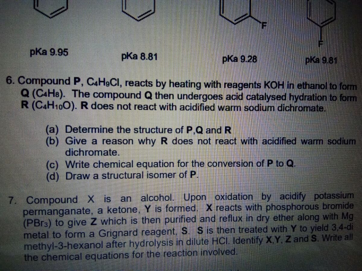 pKa 9.95
pKa 8.81
pКa 9.28
pКa 9.81
6. Compound P, CAH9CI, reacts by heating with reagents KOH in ethanol to fom
Q (CAH8). The compound Q then undergoes acid catalysed hydration to form
R (C.H100). R does not react with acidified warm sodium dichromate,
(a) Determine the structure of P,Q and R
(b) Give a reason why R does not react with acidified warm sodium
dichromate.
(c) Write chemical equation for the conversion of P to Q.
(d) Draw a structural isomer of P.
7. Compound X is an alcohol. Upon oxidation by acidify potassium
permanganate, a ketone, Y is formed. X reacts with phosphorous bromide
(PBR3) to give Z which is then purified and reflux in dry ether along with Mg
metal to formn a Grignard reagent. S. S is then treated with Y to yield 3.4-di
methyl-3-hexanol after hydrolysis in dilute HCI. Identify X,Y Z and S. Write all
the chemical equations for the reaction involved.
