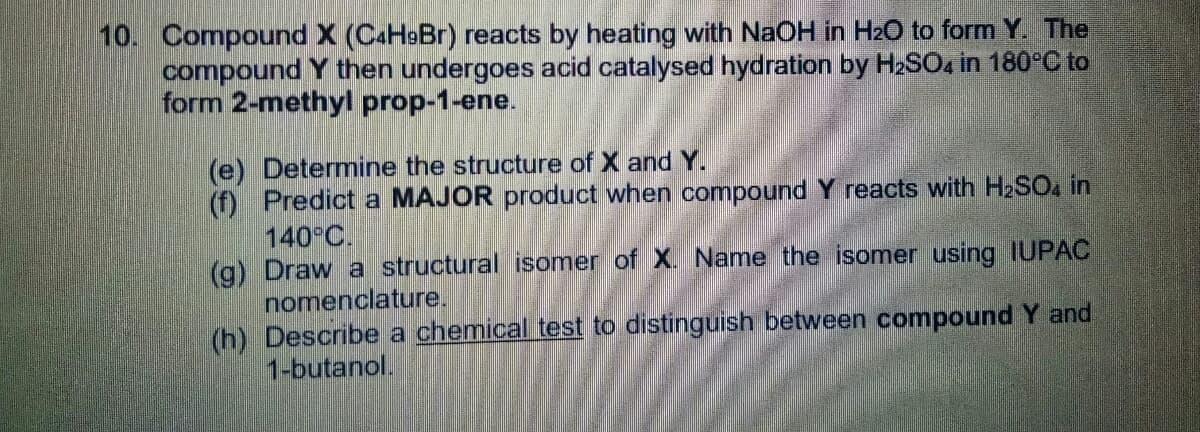 10. Compound X (C4H9Br) reacts by heating with NaOH in H2O to form Y. The
compound Y then undergoes acid catalysed hydration by H2SO, in 180°C to
form 2-methyl prop-1-ene.
(e) Determine the structure of X and Y.
(f) Predict a MAJOR product when compound Y reacts with H2SO4 in
140 C.
(g) Draw a structural isomer of X. Name the isomer using IUPAC
nomenclature.
(h) Describe a chemical test to distinguish between compound Y and
1-butanol.
