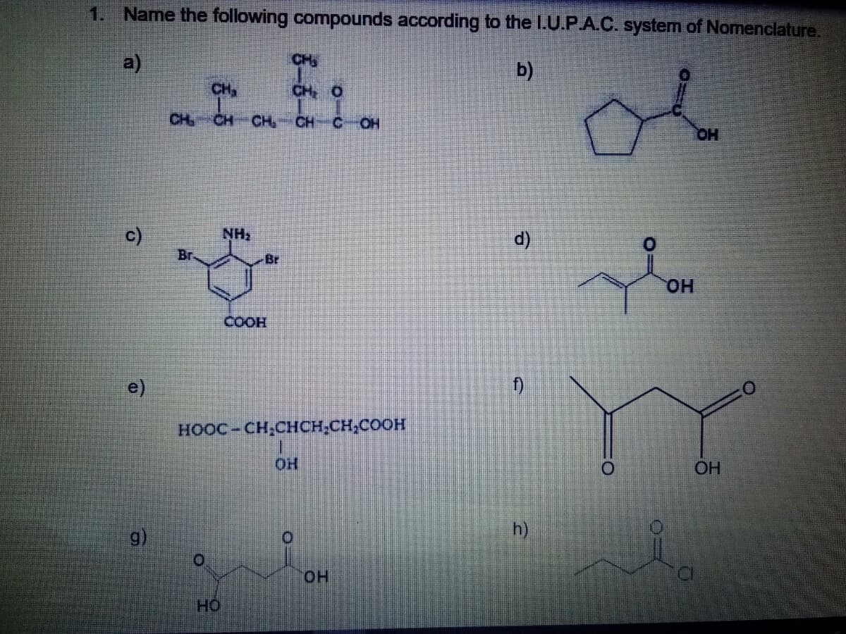 1. Name the following compounds according to the I.U.P.A.C. system of Nomenclature.
of
a)
CH
b)
CH,
CH O
CH
CH
CH
CH
C.
OH
c)
d)
Br
Br
HO.
COOH
e)
HOOC-CH,CHCH,CH,COOH
OH
h)
HO.
