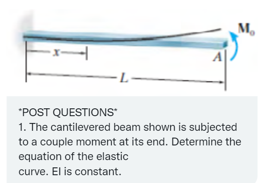 1
-L-
M₂
*POST QUESTIONS*
1. The cantilevered beam shown is subjected
to a couple moment at its end. Determine the
equation of the elastic
curve. El is constant.