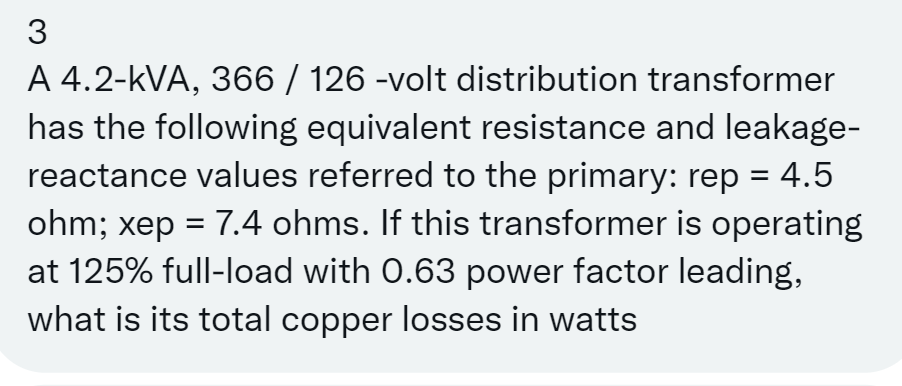 3
A 4.2-kVA, 366 / 126 -volt distribution transformer
has the following equivalent resistance and leakage-
reactance values referred to the primary: rep = 4.5
ohm; xep = 7.4 ohms. If this transformer is operating
at 125% full-load with 0.63 power factor leading,
what is its total copper losses in watts