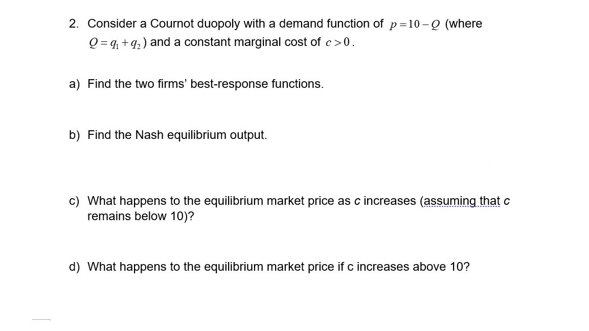 2. Consider a Cournot duopoly with a demand function of p=10-Q (where
Q=9₁ +9₂) and a constant marginal cost of c>0.
a) Find the two firms' best-response functions.
b) Find the Nash equilibrium output.
c) What happens to the equilibrium market price as c increases (assuming that c
remains below 10)?
d) What happens to the equilibrium market price if c increases above 10?
