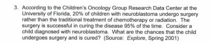 3. According to the Children's Oncology Group Research Data Center at the
University of Florida, 20% of children with neuroblastoma undergo surgery
rather than the traditional treatment of chemotherapy or radiation. The
surgery is successful in curing the disease 95% of the time. Consider a
child diagnosed with neuroblastoma. What are the chances that the child
undergoes surgery and is cured? (Source: Explore, Spring 2001)
