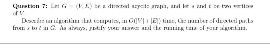 Question 7: Let G (V, E) be a directed acyclic graph, and let s and t be two vertices
of V.
Describe an algorithm that computes, in O(|V|+|E|) time, the number of directed paths
from s to t in G. As always, justify your answer and the running time of your algorithm.

