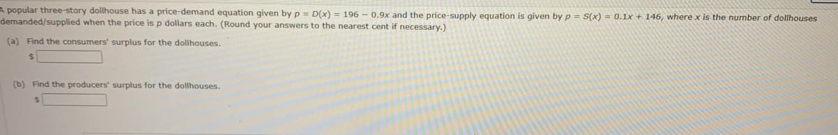 A popular three-story dollhouse has price-demand equation given by p = D(x) = 196 - 0.9x and the price-supply equation is given by p= S(x) = 0.1x + 146, where x is the number of dollhouses
demanded/supplied when the price is p dollars each. (Round your answers to the nearest cent if necessary.)
(a) Find the consumers' surplus for the dollhouses.
$
(b) Find the producers' surplus for the dollhouses.