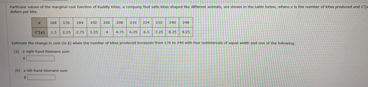 Particular values of the marginal cost function of Kuddly Kites, a company that sells kites shaped like different animals, are shown in the table below, where x is the number of kites produced and C'(x
dollars per kite.
x
168 176 184
192 200 208
(b) a left-hand Riemann sum
$
2.75 3.25
216
C'(x) 1.5 2.25
Estimate the change in cost (in $) when the number of kites produced increases from 176 to 240 with four subintervals of equal width and one of the following.
(a) a right-hand Riemann sum
$
4
224
232 240 248
4.75 6.25 6.5 7.25
8.25
9.25