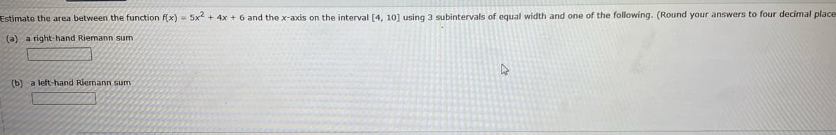 Estimate the area between the function f(x) = 5x² - 4x + 6 and the x-axis on the interval [4, 10] using 3 subintervals of equal width and one of the following. (Round your answers to four decimal place
(a) a right-hand Riemann sum
(b) a left-hand Riemann sum
4