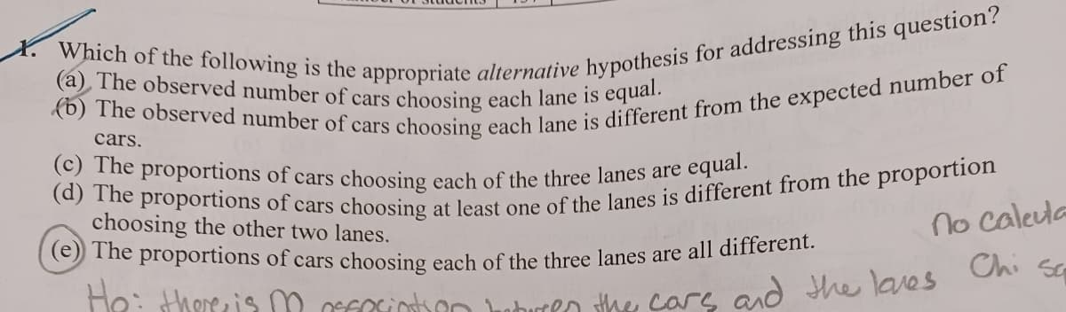 Which of the following is the appropriate alternative hypothesis for addressing this question?
(a) The observed number of cars choosing each lane is equal.
(b) The observed number of cars choosing each lane is different from the expected number of
cars.
(c) The proportions of cars choosing each of the three lanes are equal.
(d) The proportions of cars choosing at least one of the lanes is different from the proportion
choosing the other two lanes.
(e) The proportions of cars choosing each of the three lanes are all different.
He: there is m affeciation between the cars and the loves
no calcula
Chi Sa