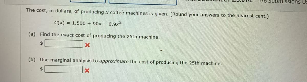 The cost, in dollars, of producing x coffee machines is given. (Round your answers to the nearest cent.)
C(x) = 1,500 + 90x - 0.9x²
(a) Find the exact cost of producing the 25th machine.
$
X
176 Submissions Us
(b) Use marginal analysis to approximate the cost of producing the 25th machine.
$
X