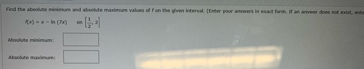 Find the absolute minimum and absolute maximum values of f on the given interval. (Enter your answers in exact form. If an answer does not exist, ente
[²]
f(x) = x - In (7x) on
Absolute minimum:
Absolute maximum: