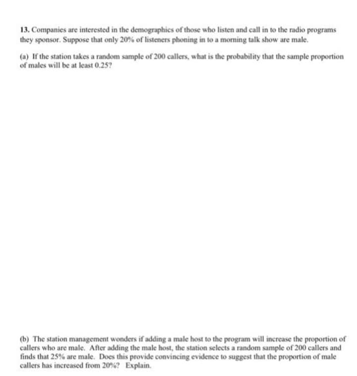 13. Companies are interested in the demographics of those who listen and call in to the radio programs
they sponsor. Suppose that only 20% of listeners phoning in to a morning talk show are male.
(a) If the station takes a random sample of 200 callers, what is the probability that the sample proportion
of males will be at least 0.25?
(b) The station management wonders if adding a male host to the program will increase the proportion of
callers who are male. After adding the male host, the station selects a random sample of 200 callers and
finds that 25% are male. Does this provide convincing evidence to suggest that the proportion of male
callers has increased from 20%? Explain.