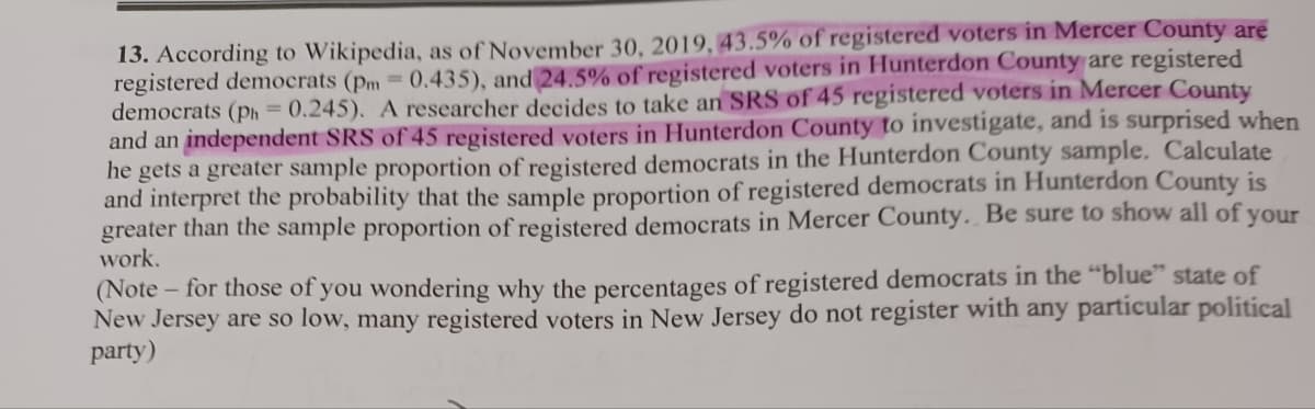 13. According to Wikipedia, as of November 30, 2019, 43.5% of registered voters in Mercer County are
registered democrats (pm = 0.435), and 24.5% of registered voters in Hunterdon County are registered
democrats (ph = 0.245). A researcher decides to take an SRS of 45 registered voters in Mercer County
and an independent SRS of 45 registered voters in Hunterdon County to investigate, and is surprised when
he gets a greater sample proportion of registered democrats in the Hunterdon County sample. Calculate
and interpret the probability that the sample proportion of registered democrats in Hunterdon County is
greater than the sample proportion of registered democrats in Mercer County. Be sure to show all of your
work.
(Note-
- for those of you wondering why the percentages of registered democrats in the "blue" state of
New Jersey are so low, many registered voters in New Jersey do not register with any particular political
party)