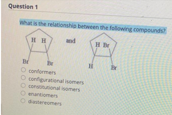 Question 1
What is the relationship between the following compounds?
HH
and
Br
Br
O conformers
O configurational isomers
O constitutional isomers
Oenantiomers
O diastereomers
H
H Br
Br