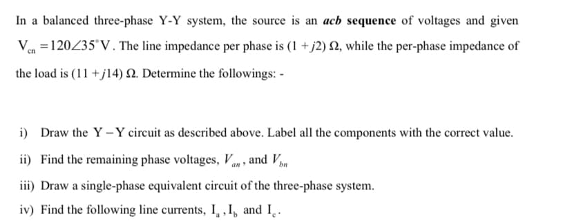 In a balanced three-phase Y-Y system, the source is an acb sequence of voltages and given
Ven=120/35°V. The line impedance per phase is (1 +j2) 22, while the per-phase impedance of
the load is (11 +j14) 22. Determine the followings: -
i) Draw the Y-Y circuit as described above. Label all the components with the correct value.
ii) Find the remaining phase voltages, Van, and Vbn
iii) Draw a single-phase equivalent circuit of the three-phase system.
iv) Find the following line currents, I, I, and I.