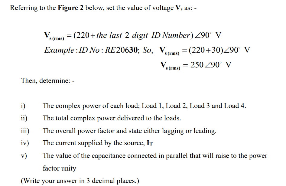 Referring to the Figure 2 below, set the value of voltage Vs as: -
Vs (rms) = (220+the last 2 digit ID Number) 290° V
Example: ID No : RE20630; So, Vs (rms) = (220+30)/90° V
Vs (rms) = 250/90° V
Then, determine: -
i)
The complex power of each load; Load 1, Load 2, Load 3 and Load 4.
ii)
The total complex power delivered to the loads.
iii)
The overall power factor and state either lagging or leading.
iv)
The current supplied by the source, IT
v)
The value of the capacitance connected in parallel that will raise to the power
factor unity
(Write your answer in 3 decimal places.)