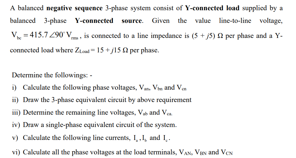 A balanced negative sequence 3-phase system consist of Y-connected load supplied by a
balanced 3-phase Y-connected source. Given the value line-to-line voltage,
V bc
= 415.7 290° V
is connected to a line impedance is (5 + j5) N per phase and a Y-
rms '
connected load where ZLoad=15+j15 9 per phase.
Determine the followings: -
i) Calculate the following phase voltages, Van, Vòn and Ven
ii) Draw the 3-phase equivalent circuit by above requirement
iii) Determine the remaining line voltages, Vab and Vca.
iv) Draw a single-phase equivalent circuit of the system.
v) Calculate the following line currents, I, I, and I.
vi) Calculate all the phase voltages at the load terminals, VAN, VBN and VCN
