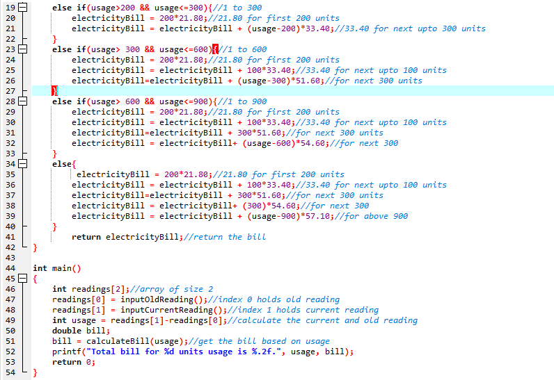 else if(usage>200 && usage<=300){//1 to 300
electricityBil1
electricityBill = electricityBill + (usage-200)*33.40;//33.40 for next upto 300 units
}
else if(usage> 300 && usage<=600){//1 to 600
electricityBill
electricityBill = electricityBill + 100*33.48;//33.40 for next upto 100 units
electricityBill=electricityBill + (usage-300)*51.60;//for next 300 units
19
20
200*21.80;//21.80 for first 200 units
%3!
21
%3!
22
23 -
24
200*21.80;//21.80 for first 200 units
%3D
25
26
27
28 E
else if(usage> 600 && usage<=900){//1 to 900
electricityBill
electricityBill = electricityBill + 100*33.40;//33.40 for next upto 100 units
electricityBill=electricityBill + 300*51.68;//for next 300 units
electricityBill
200*21.80;//21.80 for first 200 units
29
%3D
30
%3D
31
32
electricityBill+ (usage-600)*54.60;//for next 300
33
else{
electricityBill
electricityBil1 = electricityBill + 100*33.48 ;//33.40 for next upto 100 units
electricityBill=electricityBill + 300*51.60;//for next 300 units
electricityBill = electricityBill+ (300)*54.60;//for next 300
electricityBill = electricityBill + (usage-900)*57.10;//for above 900
34
35
= 200*21.80;//21.80 for first 200 units
36
%3D
37
38
39
40
41
return electricityBill;//return the bill
42
}
43
44
int main()
45 E {
int readings[2];//array of size 2
readings[e] = inputoldReading();//index 0 holds old reading
readings[1] = inputCurrentReading();//index 1 holds current reading
int usage = readings[1]-readings[@];//calculate the current and old reading
double bill;
46
47
%3!
48
%3!
49
50
bill = calculateBill(usage);//get the bill based on usage
printf("Total bill for %d units usage is %.2f.", usage, bill);
return 0;
51
52
53
54
}
