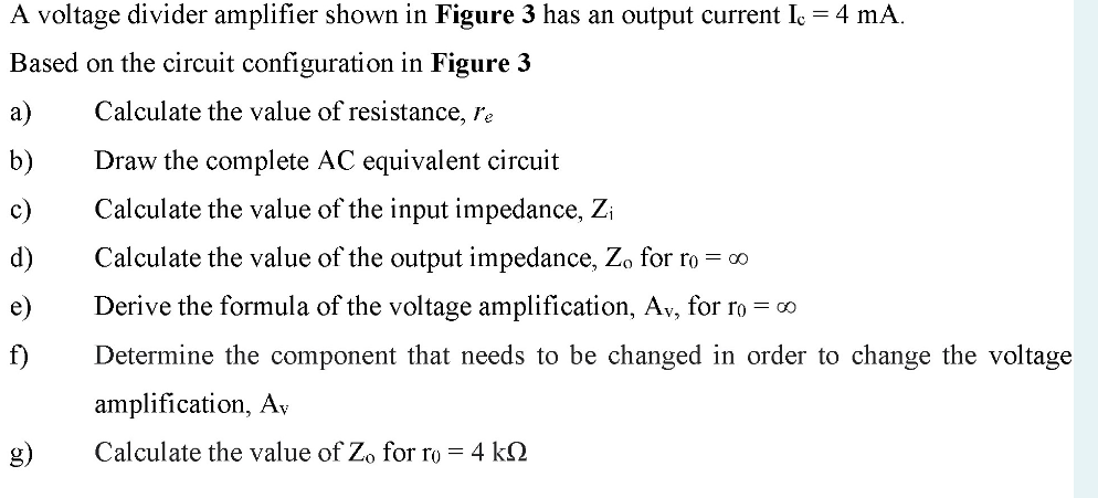 A voltage divider amplifier shown in Figure 3 has an output current Ic = 4 mA.
Based on the circuit configuration in Figure 3
Calculate the value of resistance, re
Draw the complete AC equivalent circuit
Calculate the value of the input impedance, Z₁
Calculate the value of the output impedance, Zo for ro = ∞
Derive the formula of the voltage amplification, Av, for ro = ∞
Determine the component that needs to be changed in order to change the voltage
amplification, Av
Calculate the value of Zo for ro = 4 k
a)
b)
c)
d)
e)
f)
g)