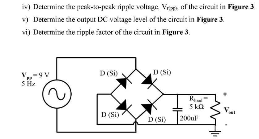 iv) Determine the peak-to-peak ripple voltage, Vrípp), of the circuit in Figure 3.
v) Determine the output DC voltage level of the circuit in Figure 3.
vi) Determine the ripple factor of the circuit in Figure 3.
D (Si)
D (Si)
Vun = 9 V
5 Hz
pp
Rļoad =
5 ΚΩ
Vout
D (Si)
D (Si)
200UF
+
