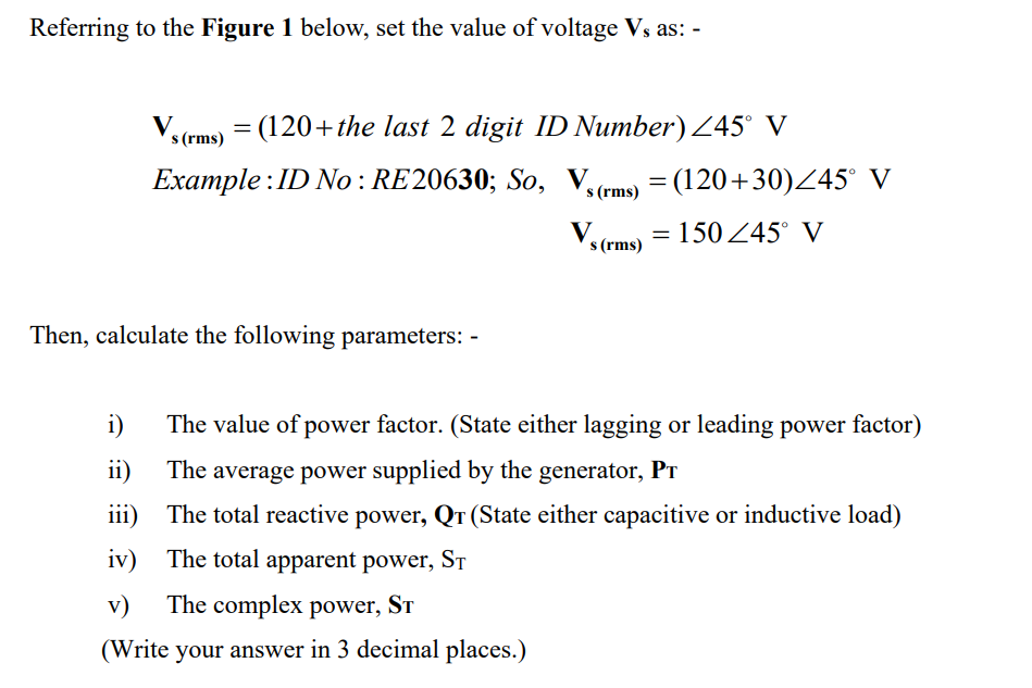 Referring to the Figure 1 below, set the value of voltage Vs as: -
Vs (rms) = (120+the last 2 digit ID Number) ≤45° V
Example: ID No: RE20630; So,
s (rms)
Vs (rms) = 150/45° V
Then, calculate the following parameters: -
i)
The value of power factor. (State either lagging or leading power factor)
ii)
The average power supplied by the generator, PT
iii)
The total reactive power, Qr (State either capacitive or inductive load)
iv)
The total apparent power, ST
v) The complex power, ST
(Write your answer in 3 decimal places.)
= (120+30)/45° V