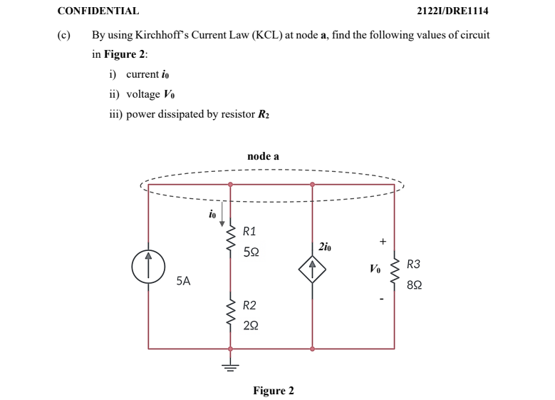 CONFIDENTIAL
21221/DRE1114
(c)
By using Kirchhoff's Current Law (KCL) at node a, find the following values of circuit
in Figure 2:
i) current io
ii) voltage Vo
iii) power dissipated by resistor R2
node a
io
R1
2io
R3
Vo
5A
82
R2
Figure 2
+
