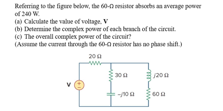 Referring to the figure below, the 60-N resistor absorbs an average power
of 240 W.
(a) Calculate the value of voltage, V
(b) Determine the complex power of each branch of the circuit.
(c) The overall complex power of the circuit?
(Assume the current through the 60-N resistor has no phase shift.)
20Ω
30 Ω
J20 Ω
v (+
-j10 2
60 Ω

