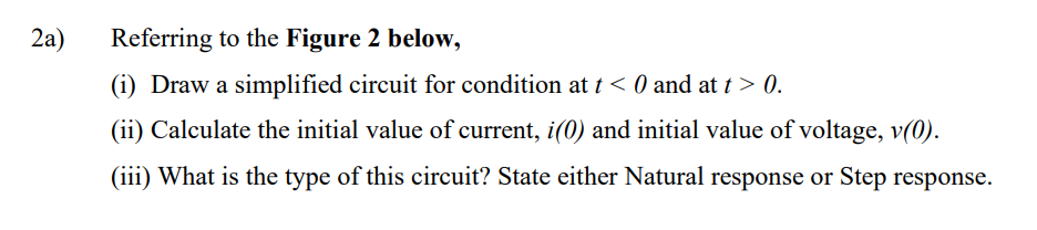 2a)
Referring to the Figure 2 below,
Draw a simplified circuit for condition at t < 0 and at t > 0.
(ii) Calculate the initial value of current, i(0) and initial value of voltage, v(0).
(iii) What is the type of this circuit? State either Natural response or Step response.