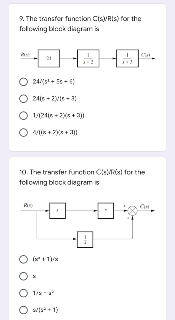 9. The transfer function C(s)/R(s) for the
following block diagram is
R(s)
1
1
C(s)
24
S+2
s+3
24/(s? + 5s + 6)
24(s + 2)/(s + 3)
O 1/(24(s + 2)(s + 3))
O 4/((s + 2)(s + 3))
10. The transfer function C(s)/R(s) for the
following block diagram is
R(s)
C(s)
+
O (s3 + 1)/s
1/s - s?
s/(s? + 1)
