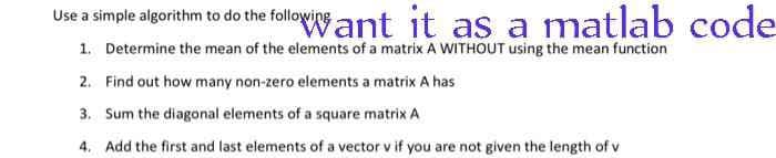 Use a simple algorithm to do the following ant it as a matlab code
1. Determine the mean of the elements of a matrix A WITHOUT using the mean function
2. Find out how many non-zero elements a matrix A has
3.
Sum the diagonal elements of a square matrix A
4. Add the first and last elements of a vector v if you are not given the length of v