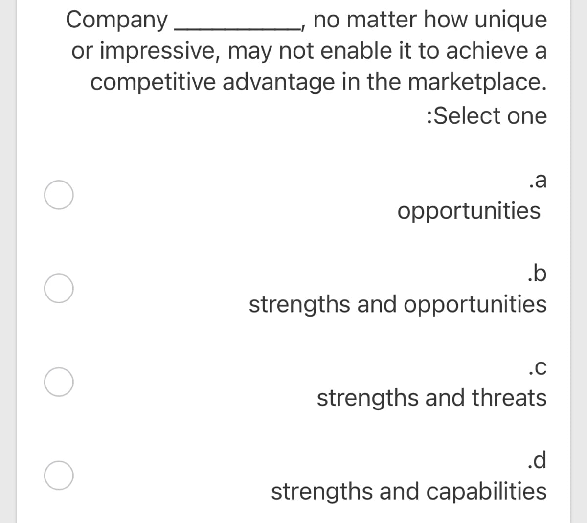 Company
or impressive, may not enable it to achieve a
competitive advantage in the marketplace.
no matter how unique
:Select one
.a
opportunities
.b
strengths and opportunities
.C
strengths and threats
.d
strengths and capabilities
