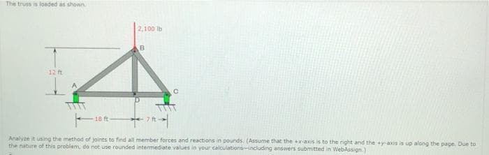 The truss is loaded as shown
2,100 ib
12 ft
18 ft
7 ft
Analyze it using the method of jaints to find all member forces and reactions in pounds. (Assume that the axis is to the right and the +y-axis is up along the page. Due to
the nature of this problem, do not use rounded intermediate values in your calculations-including answers submitted in WebAssign.)
