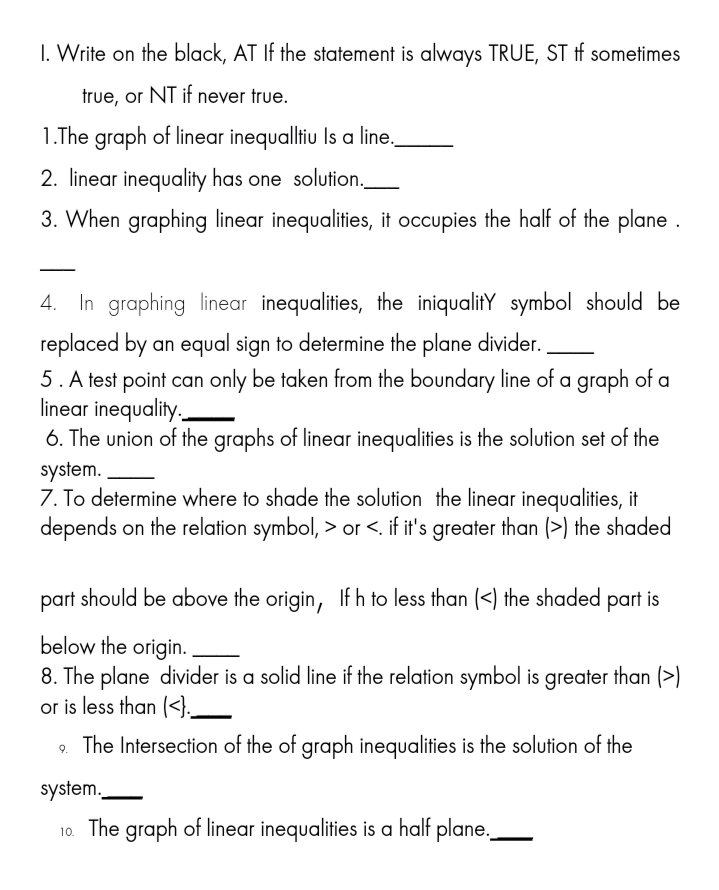 I. Write on the black, AT If the statement is always TRUE, ST tf sometimes
true, or NT if never true.
1.The graph of linear inequalltiu Is a line,
2. linear inequality has one solution._
3. When graphing linear inequalities, it occupies the half of the plane .
4. In graphing linear inequalities, the iniqualitY symbol should be
replaced by an equal sign to determine the plane divider.
5. A test point can only be taken from the boundary line of a graph of a
linear inequality.
6. The union of the graphs of linear inequalities is the solution set of the
system.
7. To determine where to shade the solution the linear inequalities, it
depends on the relation symbol, > or <. if it's greater than (>) the shaded
part should be above the origin, If h to less than (<) the shaded part is
below the origin.
8. The plane divider is a solid line if the relation symbol is greater than (>)
or is less than (<}.__
9. The Intersection of the of graph inequalities is the solution of the
system.
10. The graph of linear inequalities is a half plane.
