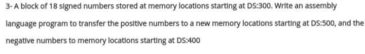 3-A block of 18 signed numbers stored at memory locatlons starting at DS:300. Write an assembly
language program to transfer the positive numbers to a new memory locatlons starting at DS:500, and the
negative numbers to memory locatlons starting at DS:400
